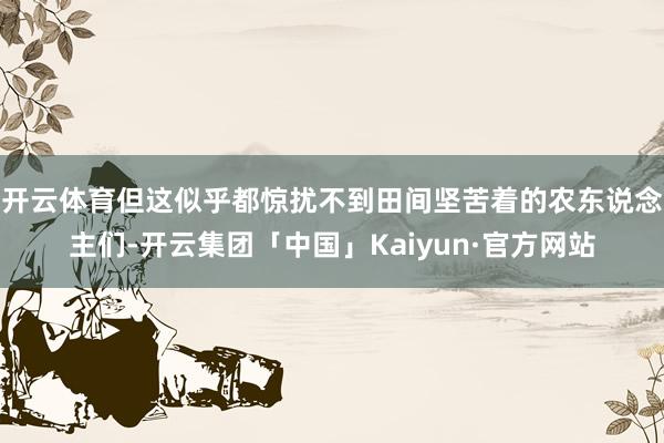 开云体育但这似乎都惊扰不到田间坚苦着的农东说念主们-开云集团「中国」Kaiyun·官方网站