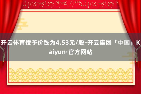 开云体育授予价钱为4.53元/股-开云集团「中国」Kaiyun·官方网站