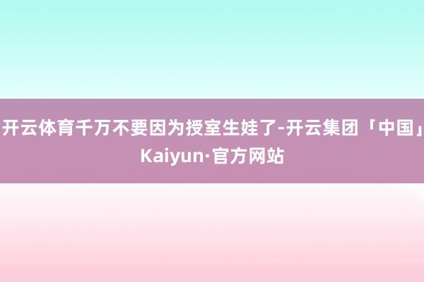 开云体育千万不要因为授室生娃了-开云集团「中国」Kaiyun·官方网站