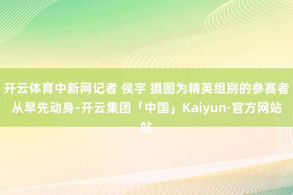 开云体育中新网记者 侯宇 摄图为精英组别的参赛者从早先动身-开云集团「中国」Kaiyun·官方网站
