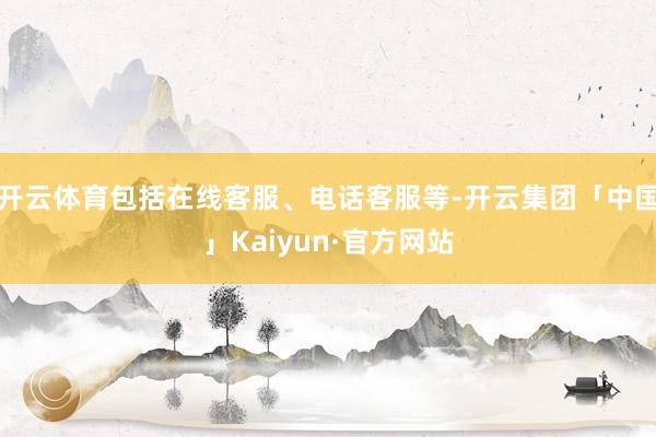 开云体育包括在线客服、电话客服等-开云集团「中国」Kaiyun·官方网站