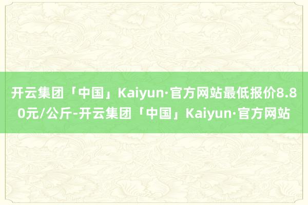 开云集团「中国」Kaiyun·官方网站最低报价8.80元/公斤-开云集团「中国」Kaiyun·官方网站
