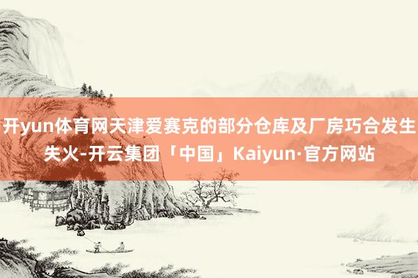 开yun体育网天津爱赛克的部分仓库及厂房巧合发生失火-开云集团「中国」Kaiyun·官方网站
