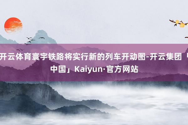 开云体育寰宇铁路将实行新的列车开动图-开云集团「中国」Kaiyun·官方网站