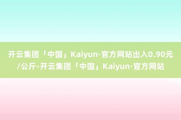 开云集团「中国」Kaiyun·官方网站出入0.90元/公斤-开云集团「中国」Kaiyun·官方网站
