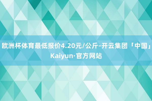 欧洲杯体育最低报价4.20元/公斤-开云集团「中国」Kaiyun·官方网站
