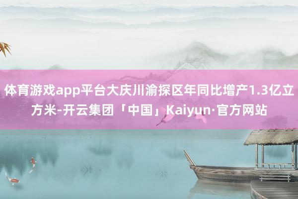 体育游戏app平台大庆川渝探区年同比增产1.3亿立方米-开云集团「中国」Kaiyun·官方网站