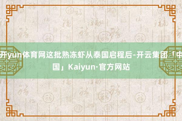 开yun体育网这批熟冻虾从泰国启程后-开云集团「中国」Kaiyun·官方网站