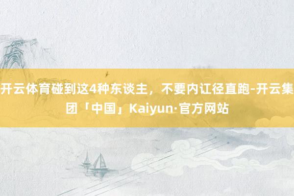 开云体育碰到这4种东谈主，不要内讧径直跑-开云集团「中国」Kaiyun·官方网站