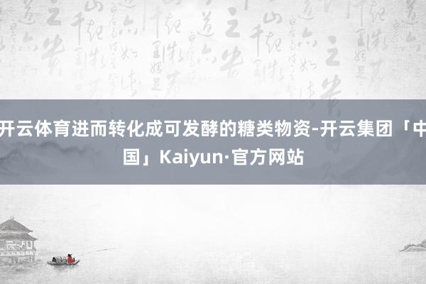 开云体育进而转化成可发酵的糖类物资-开云集团「中国」Kaiyun·官方网站