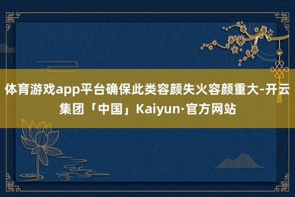 体育游戏app平台确保此类容颜失火容颜重大-开云集团「中国」Kaiyun·官方网站