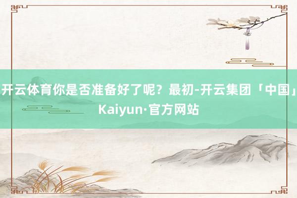 开云体育你是否准备好了呢？最初-开云集团「中国」Kaiyun·官方网站