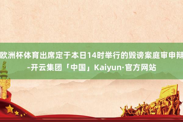 欧洲杯体育出席定于本日14时举行的毁谤案庭审申辩-开云集团「中国」Kaiyun·官方网站