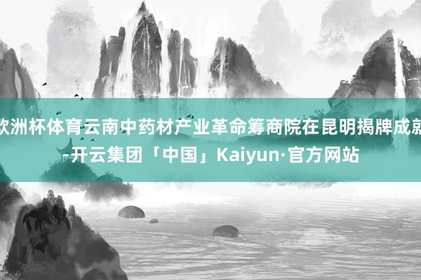 欧洲杯体育云南中药材产业革命筹商院在昆明揭牌成就-开云集团「中国」Kaiyun·官方网站