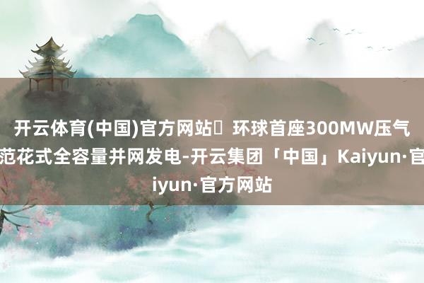 开云体育(中国)官方网站◐环球首座300MW压气储能示范花式全容量并网发电-开云集团「中国」Kaiyun·官方网站
