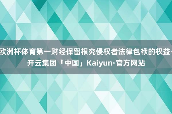 欧洲杯体育第一财经保留根究侵权者法律包袱的权益-开云集团「中国」Kaiyun·官方网站