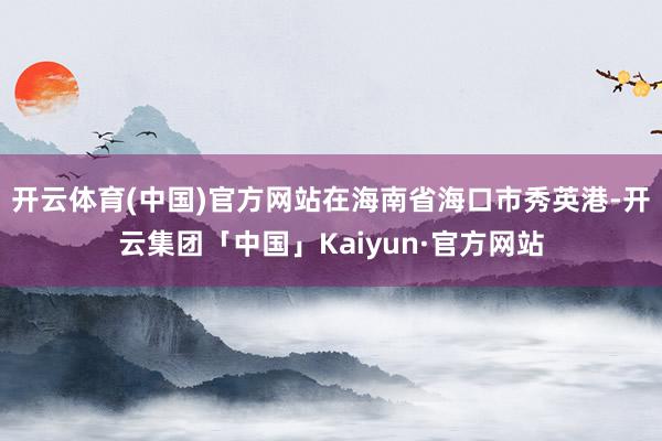 开云体育(中国)官方网站在海南省海口市秀英港-开云集团「中国」Kaiyun·官方网站