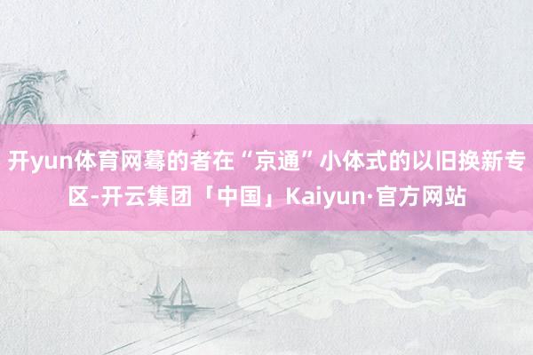 开yun体育网蓦的者在“京通”小体式的以旧换新专区-开云集团「中国」Kaiyun·官方网站