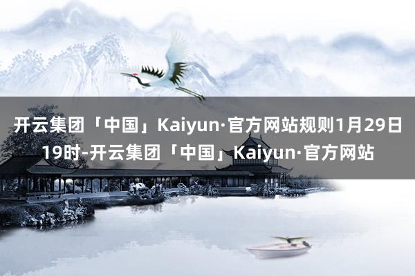 开云集团「中国」Kaiyun·官方网站规则1月29日19时-开云集团「中国」Kaiyun·官方网站