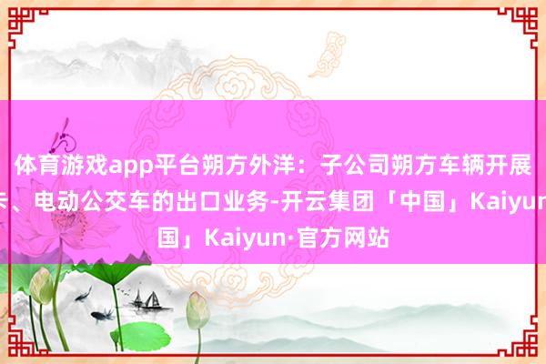 体育游戏app平台朔方外洋：子公司朔方车辆开展新动力重卡、电动公交车的出口业务-开云集团「中国」Kaiyun·官方网站
