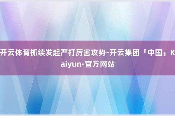 开云体育抓续发起严打厉害攻势-开云集团「中国」Kaiyun·官方网站