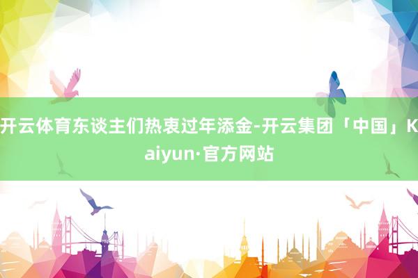 开云体育东谈主们热衷过年添金-开云集团「中国」Kaiyun·官方网站