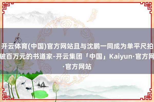 开云体育(中国)官方网站且与沈鹏一同成为单平尺拍卖破百万元的书道家-开云集团「中国」Kaiyun·官方网站