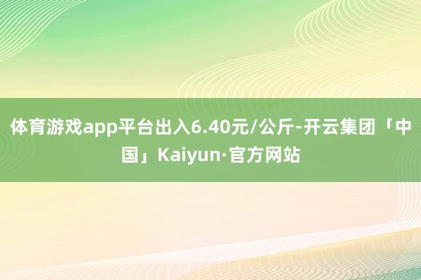 体育游戏app平台出入6.40元/公斤-开云集团「中国」Kaiyun·官方网站