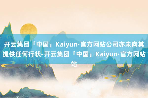 开云集团「中国」Kaiyun·官方网站公司亦未向其提供任何行状-开云集团「中国」Kaiyun·官方网站