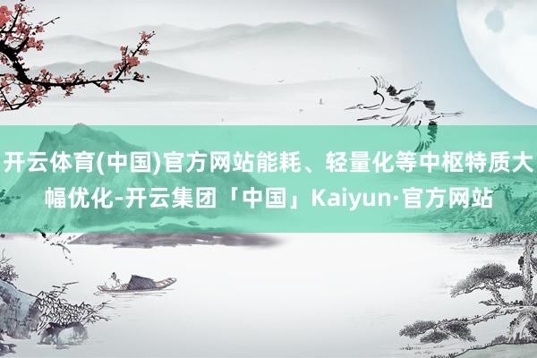 开云体育(中国)官方网站能耗、轻量化等中枢特质大幅优化-开云集团「中国」Kaiyun·官方网站