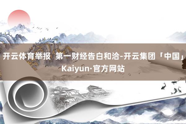 开云体育举报  第一财经告白和洽-开云集团「中国」Kaiyun·官方网站