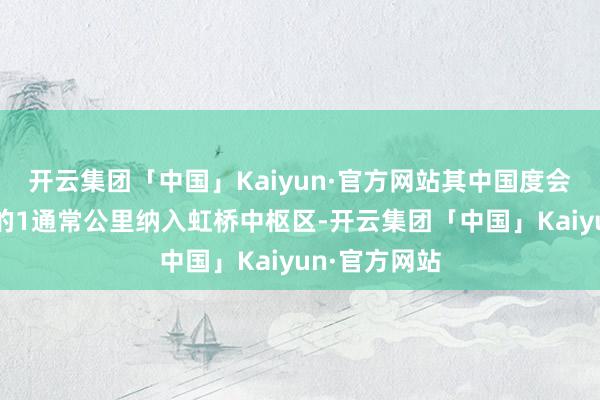 开云集团「中国」Kaiyun·官方网站其中国度会展中心地方的1通常公里纳入虹桥中枢区-开云集团「中国」Kaiyun·官方网站