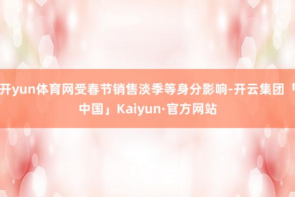 开yun体育网受春节销售淡季等身分影响-开云集团「中国」Kaiyun·官方网站