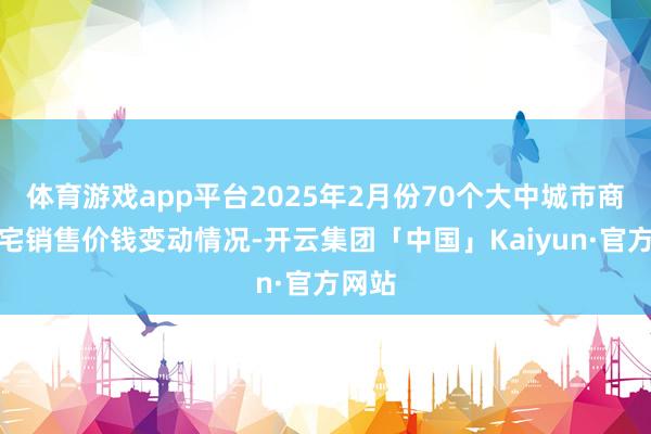 体育游戏app平台2025年2月份70个大中城市商品住宅销售价钱变动情况-开云集团「中国」Kaiyun·官方网站