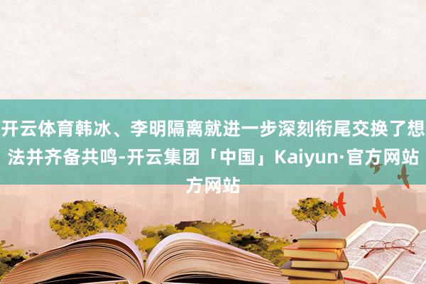 开云体育韩冰、李明隔离就进一步深刻衔尾交换了想法并齐备共鸣-开云集团「中国」Kaiyun·官方网站