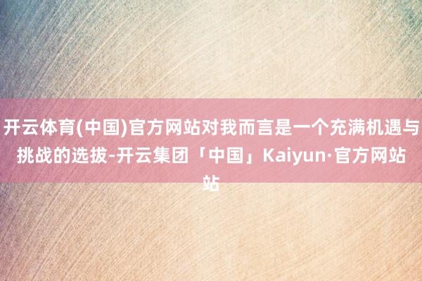 开云体育(中国)官方网站对我而言是一个充满机遇与挑战的选拔-开云集团「中国」Kaiyun·官方网站