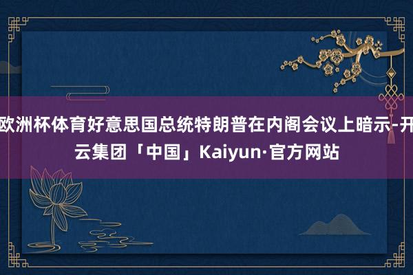 欧洲杯体育好意思国总统特朗普在内阁会议上暗示-开云集团「中国」Kaiyun·官方网站