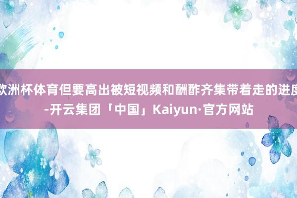 欧洲杯体育但要高出被短视频和酬酢齐集带着走的进度-开云集团「中国」Kaiyun·官方网站