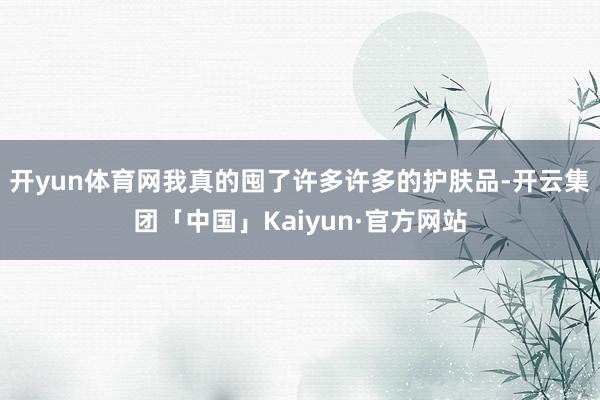 开yun体育网我真的囤了许多许多的护肤品-开云集团「中国」Kaiyun·官方网站