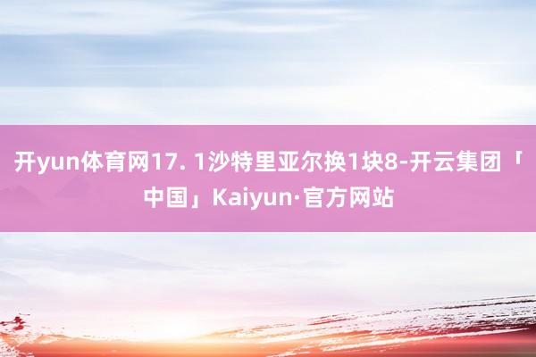 开yun体育网17. 1沙特里亚尔换1块8-开云集团「中国」Kaiyun·官方网站