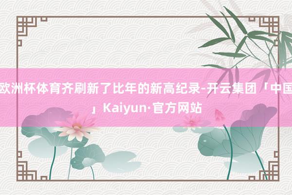 欧洲杯体育齐刷新了比年的新高纪录-开云集团「中国」Kaiyun·官方网站