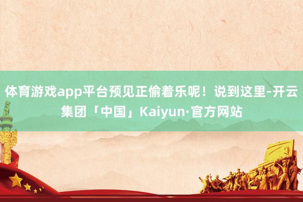 体育游戏app平台预见正偷着乐呢！说到这里-开云集团「中国」Kaiyun·官方网站