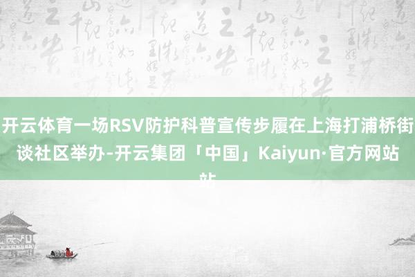 开云体育一场RSV防护科普宣传步履在上海打浦桥街谈社区举办-开云集团「中国」Kaiyun·官方网站