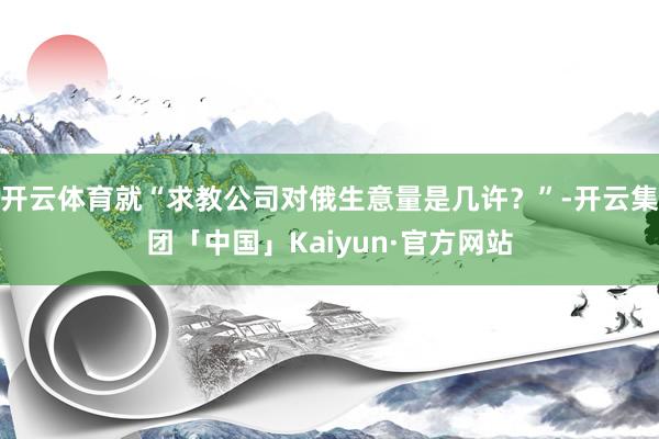 开云体育就“求教公司对俄生意量是几许？”-开云集团「中国」Kaiyun·官方网站
