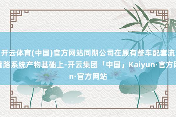 开云体育(中国)官方网站同期公司在原有整车配套流体管路系统产物基础上-开云集团「中国」Kaiyun·官方网站