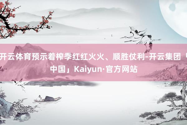 开云体育预示着榨季红红火火、顺胜仗利-开云集团「中国」Kaiyun·官方网站