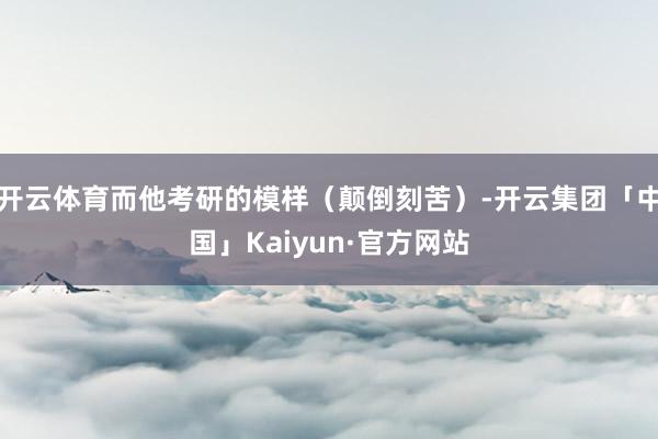 开云体育而他考研的模样（颠倒刻苦）-开云集团「中国」Kaiyun·官方网站
