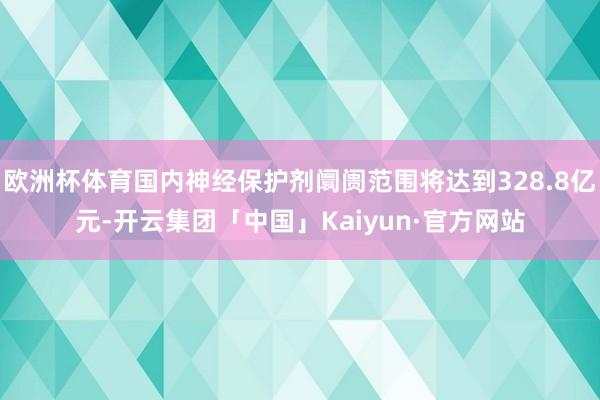 欧洲杯体育国内神经保护剂阛阓范围将达到328.8亿元-开云集团「中国」Kaiyun·官方网站