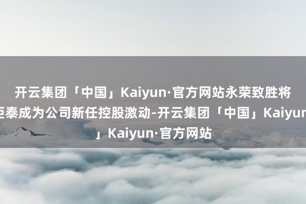 开云集团「中国」Kaiyun·官方网站永荣致胜将代替宁波炬泰成为公司新任控股激动-开云集团「中国」Kaiyun·官方网站