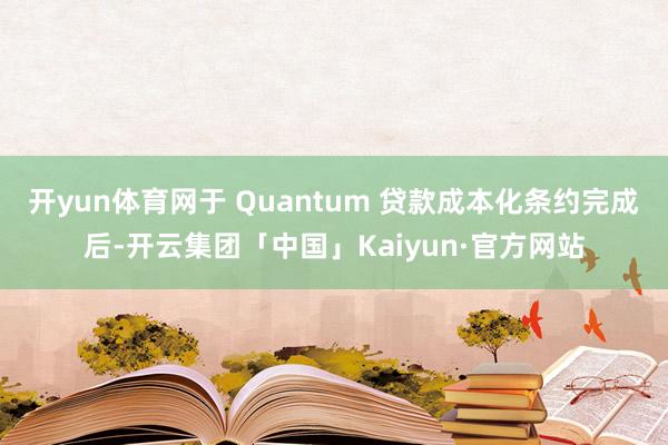 开yun体育网于 Quantum 贷款成本化条约完成后-开云集团「中国」Kaiyun·官方网站